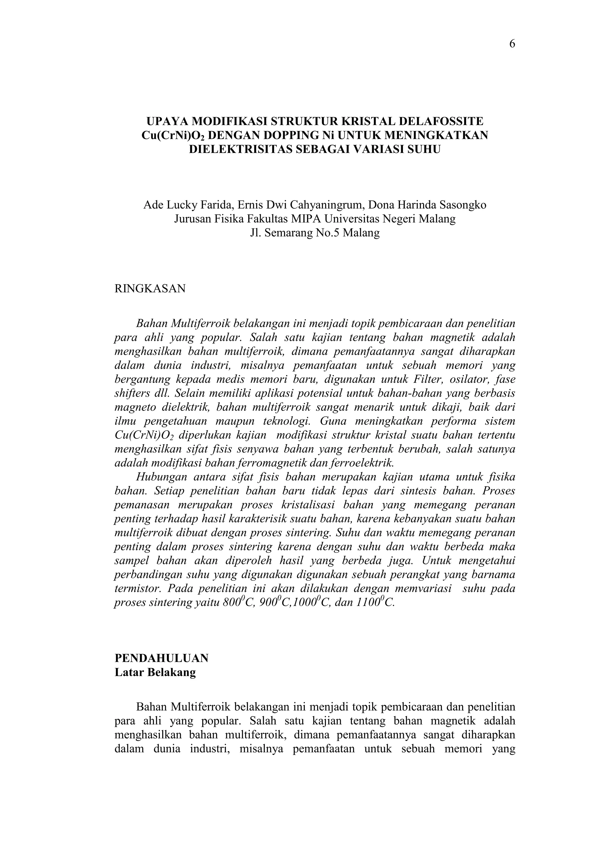 6
UPAYA MODIFIKASI STRUKTUR KRISTAL DELAFOSSITE
Cu(CrNi)O2 DENGAN DOPPING Ni UNTUK MENINGKATKAN
DIELEKTRISITAS SEBAGAI VARIASI SUHU
Ade Lucky Farida, Ernis Dwi Cahyaningrum, Dona Harinda Sasongko
Jurusan Fisika Fakultas MIPA Universitas Negeri Malang
Jl. Semarang No.5 Malang
RINGKASAN
Bahan Multiferroik belakangan ini menjadi topik pembicaraan dan penelitian
para ahli yang popular. Salah satu kajian tentang bahan magnetik adalah
menghasilkan bahan multiferroik, dimana pemanfaatannya sangat diharapkan
dalam dunia industri, misalnya pemanfaatan untuk sebuah memori yang
bergantung kepada medis memori baru, digunakan untuk Filter, osilator, fase
shifters dll. Selain memiliki aplikasi potensial untuk bahan-bahan yang berbasis
magneto dielektrik, bahan multiferroik sangat menarik untuk dikaji, baik dari
ilmu pengetahuan maupun teknologi. Guna meningkatkan performa sistem
Cu(CrNi)O2 diperlukan kajian modifikasi struktur kristal suatu bahan tertentu
menghasilkan sifat fisis senyawa bahan yang terbentuk berubah, salah satunya
adalah modifikasi bahan ferromagnetik dan ferroelektrik.
Hubungan antara sifat fisis bahan merupakan kajian utama untuk fisika
bahan. Setiap penelitian bahan baru tidak lepas dari sintesis bahan. Proses
pemanasan merupakan proses kristalisasi bahan yang memegang peranan
penting terhadap hasil karakterisik suatu bahan, karena kebanyakan suatu bahan
multiferroik dibuat dengan proses sintering. Suhu dan waktu memegang peranan
penting dalam proses sintering karena dengan suhu dan waktu berbeda maka
sampel bahan akan diperoleh hasil yang berbeda juga. Untuk mengetahui
perbandingan suhu yang digunakan digunakan sebuah perangkat yang barnama
termistor. Pada penelitian ini akan dilakukan dengan memvariasi suhu pada
proses sintering yaitu 8000
C, 9000
C,10000
C, dan 11000
C.
PENDAHULUAN
Latar Belakang
Bahan Multiferroik belakangan ini menjadi topik pembicaraan dan penelitian
para ahli yang popular. Salah satu kajian tentang bahan magnetik adalah
menghasilkan bahan multiferroik, dimana pemanfaatannya sangat diharapkan
dalam dunia industri, misalnya pemanfaatan untuk sebuah memori yang
 