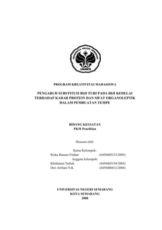 PROGRAM KREATIVITAS MAHASISWA
PENGARUH SUBSTITUSI BIJI TURI PADA BIJI KEDELAI
TERHADAP KADAR PROTEIN DAN SIFAT ORGANOLEPTIK
DALAM PEMBUATAN TEMPE
BIDANG KEGIATAN
PKM Penelitian
Disusun oleh:
Ketua Kelompok:
Rizka Hanum Firdani (6450405215/2005)
Anggota kelompok:
Khitthatun Nafiah (6450405194/2005)
Dwi Arifiani N.K (6450406012/2006)
UNIVERSITAS NEGERI SEMARANG
KOTA SEMARANG
2008
 