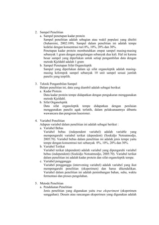 2. Sampel Penelitian
a. Sampel penetapan kadar protein
Sampel penelitian adalah sebagian atau wakil populasi yang diteliti
(Suharsimi, 2002:109). Sampel dalam penelitian ini adalah tempe
kedelai dengan konsentrasi turi 0%, 10%, 20% dan 30%.
Penetapan kadar protein membutuhkan empat sampel masing-masing
sebanyak 1 gram dengan pengulangan sebanyak dua kali. Hal ini karena
besar sampel yang diperlukan untuk setiap pengambilan data dengan
metode Kjeldahl adalah 1 gram
b. Sampel Penetapan Sifat Organoleptik
Sampel yang diperlukan dalam uji sifat organoleptik adalah masing-
masing kelompok sampel sebanyak 10 unit sampel sesuai jumlah
panelis yang terpilih.
3. Teknik Pengambilan Sampel
Dalam penelitian ini, data yang diambil adalah sebagai berikut:
a. Kadar Protein
Data kadar protein tempe didapatkan dengan pengukuran menggunakan
metode Kjeldahl.
b. Sifat Organoleptik
Data sifat organoleptik tempe didapatkan dengan penilaian
menggunakan panelis agak terlatih, dalam pelaksanaannya dibantu
wawancara dan pengisian kuesioner.
4. Variabel Penelitian
Adapun variabel dalam penelitian ini adalah sebagai berikut :
a. Variabel Bebas
Variabel bebas (independent variabel) adalah variable yang
mempengaruhi variabel terikat (dependent) (Soekidjo Notoatmodjo,
2005:70). Variabel bebas dalam penelitian ini adalah jenis tempe yaitu
tempe dengan konsentrasi turi sebanyak 0%, 10%, 20% dan 30%.
b. Variabel Terikat
Variabel terikat (dependent) adalah variabel yang dipengaruhi variabel
bebas (independent) (Soekidjo Notoatmodjo, 2005:70). Variabel terikat
dalam penelitian ini adalah kadar protein dan sifat organoleptik tempe.
c. Variabel pengganggu
Variabel pengganggu (intervening variabel) adalah variabel yang ikut
mempengaruhi penelitian (eksperimen) dan harus dikendalikan.
Variabel dalam penelitian ini adalah penimbangan bahan, suhu, waktu
fermentasi dan proses pengolahan.
5. Metode Penelitian
a. Pendekatan Penelitian
Jenis penelitian yang digunakan yaitu true eksperiment (eksperimen
sungguhan). Desain atau rancangan eksperimen yang digunakan adalah
 