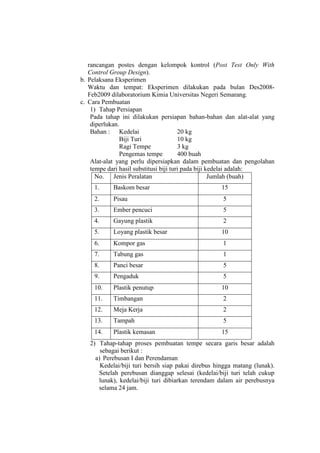 rancangan postes dengan kelompok kontrol (Post Test Only With
Control Group Design).
b. Pelaksana Eksperimen
Waktu dan tempat: Eksperimen dilakukan pada bulan Des2008-
Feb2009 dilaboratorium Kimia Universitas Negeri Semarang.
c. Cara Pembuatan
1) Tahap Persiapan
Pada tahap ini dilakukan persiapan bahan-bahan dan alat-alat yang
diperlukan.
Bahan : Kedelai 20 kg
Biji Turi 10 kg
Ragi Tempe 3 kg
Pengemas tempe 400 buah
Alat-alat yang perlu dipersiapkan dalam pembuatan dan pengolahan
tempe dari hasil substitusi biji turi pada biji kedelai adalah:
No. Jenis Peralatan Jumlah (buah)
1. Baskom besar 15
2. Pisau 5
3. Ember pencuci 5
4. Gayung plastik 2
5. Loyang plastik besar 10
6. Kompor gas 1
7. Tabung gas 1
8. Panci besar 5
9. Pengaduk 5
10. Plastik penutup 10
11. Timbangan 2
12. Meja Kerja 2
13. Tampah 5
14. Plastik kemasan 15
2) Tahap-tahap proses pembuatan tempe secara garis besar adalah
sebagai berikut :
a) Perebusan I dan Perendaman
Kedelai/biji turi bersih siap pakai direbus hingga matang (lunak).
Setelah perebusan dianggap selesai (kedelai/biji turi telah cukup
lunak), kedelai/biji turi dibiarkan terendam dalam air perebusnya
selama 24 jam.
 