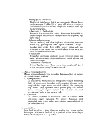 b) Pengupasan – Pencucian
Kedelai/biji turi diangkat dari air perendaman dan dikupas dengan
mesin pengupas. Kedelai/biji turi yang telah dikupas selanjutnya
dicuci sambil dipisahkan kulitnya dengan cara meremas-remas agar
kulit arinya terlepas.
c) Perebusan II – Pendinginan
Perebusan dilakukan selama 5 menit. Selanjutnya, kedelai/biji turi
segera diangkat dan ditiriskan, dihamparkan di atas meja kerja agar
cepat dingin.
d) Persiapan Pencampuran
Setelah kedelai/biji turi rebus dingin dan bahan-bahan pencampur
sudah siap, pencampuran dapat segera dilakukan. Caranya :
taburkan ragi sedikit demi sedikit sambil diaduk-aduk agar
tercampur secara merata dan menjadi adonan tempe yang siap
untuk dikemas dan difermentasi.
e) Pencetakan
Pencetakan tempe dapat dilakukan dengan bermacam-macam cara
yaitu : dibungkus daun, dibungkus kantong plastik, dicetak blok
dan dicetak tumpuk.
f) Pemeraman / Fermentasi
Setelah dicetak, adonan / bakal tempe disimpan selama 30 jam di
tempat yang aman (ruang khusus fermentasi).
6. Metode Pengumpulan Data
Metode pengumpulan data yang digunakan dalam penelitian ini meliputi
uji organoleptik dan uji kimia
a. Uji Organoleptik
Uji organoleptik atau uji kesukaan merupakan pengujian bahan yang
diuji. Uji organoleptik digunakan untuk pengujian di mana panelis
mengemukakan respon senang atau tidak terhadap sifat bahan yang
diuji. Panelis yang digunakan adalah panelis yang tidak terlatih.
Karena menyangkut tingkat kesukaan maka semakin besar jumlah
anggota panel, hasilnya akan semakin baik.
b. Uji Kimiawi
Uji kimiawi dilakukan di labortorium kimia di Fakultas MIPA
Universitas Negeri Semarang. Uji kimiawi bertujuan untuk
mengetahui kadar protein dalam tempe dengan bahan substitusi biji
turi pada biji kedelai.
7. Analisis Data
Data hasil penelitian , akan dilakukan analisis data berupa analisis
kandungan kadar protein dan hasil uji organoleptik dalam tempe dengan
bahan substitusi biji turi pada biji kedelai.
 