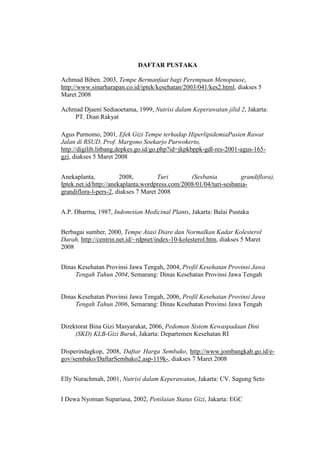 DAFTAR PUSTAKA
Achmad Biben. 2003, Tempe Bermanfaat bagi Perempuan Menopause,
http://www.sinarharapan.co.id/iptek/kesehatan/2003/041/kes2.html, diakses 5
Maret 2008
Achmad Djaeni Sediaoetama, 1999, Nutrisi dalam Keperawatan jilid 2, Jakarta:
PT. Dian Rakyat
Agus Purnomo, 2001, Efek Gizi Tempe terhadap HiperlipidemiaPasien Rawat
Jalan di RSUD. Prof. Margono Soekarjo Purwokerto,
http://digilib.litbang.depkes.go.id/go.php?id=jkpkbppk-gdl-res-2001-agus-165-
gzi, diakses 5 Maret 2008
Anekaplanta, 2008, Turi (Sesbania grandiflora),
Iptek.net.id/http://anekaplanta.wordpress.com/2008/01/04/turi-sesbania-
grandiflora-l-pers-2, diakses 7 Maret 2008
A.P. Dharma, 1987, Indonesian Medicinal Plants, Jakarta: Balai Pustaka
Berbagai sumber, 2000, Tempe Atasi Diare dan Normalkan Kadar Kolesterol
Darah, http://centrin.net.id/~rdpnet/index-10-kolesterol.htm, diakses 5 Maret
2008
Dinas Kesehatan Provinsi Jawa Tengah, 2004, Profil Kesehatan Provinsi Jawa
Tengah Tahun 2004, Semarang: Dinas Kesehatan Provinsi Jawa Tengah
Dinas Kesehatan Provinsi Jawa Tengah, 2006, Profil Kesehatan Provinsi Jawa
Tengah Tahun 2006, Semarang: Dinas Kesehatan Provinsi Jawa Tengah
Direktorat Bina Gizi Masyarakat, 2006, Pedoman Sistem Kewaspadaan Dini
(SKD) KLB-Gizi Buruk, Jakarta: Departemen Kesehatan RI
Disperindagkop, 2008, Daftar Harga Sembako, http://www.jombangkab.go.id/e-
gov/sembako/DaftarSembako2.asp-119k-, diakses 7 Maret 2008
Elly Nurachmah, 2001, Nutrisi dalam Keperawatan, Jakarta: CV. Sagung Seto
I Dewa Nyoman Supariasa, 2002, Penilaian Status Gizi, Jakarta: EGC
 