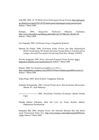 John DH, 2005, 26.795 Balita Garut Kekurangan Energi Protein, http://pub.garut.
go.id/pub/news/detail/293-26795-balita-garut-kekurangan-energi-protein.html,
diakses 7 Maret 2008
Kompas, 2004, Mengoreksi Pemberian Makanan Tambahan,
http://www.unisosdem.org/kliping_detail.php?aid=4514&coid=1&caid=56,
diakses 1 Maret 2008
Lies Suprapti, 2003, Pembuatan Tempe, Yogyakarta: Kanisius
Murtina Sri Prihati, 2006, Perbedaan Kadar Protein dan Sifat Organoleptik
Biskuit Pendamping ASI dengan dan tanpa Tepung Bekicot (Achatina fulica)
sebagai Alternatif Pencegahan Gizi Kurang Pada Bayi, Skripsi: UNNES
Novalia Anggraini, 2007, Solusi Alternatif Pengganti Tempe Kedelai, http://
nippontori.multiply.com//journal/item/34, diakses 7 Maret 2008
Plantus, 2008, Turi Sesbania grandiflora (L.) Pers.),
http://anekaplanta.wordpress.com/2008/01/04/turi-sesbania-grandiflora-l-pers-2/,
diakses 7 Maret 2008
Setijo Pitojo, 2003, Benih Kedelai, Yogjakarta: Kanisius
Soekidjo Notoatmodjo, 2003, Prinsip-Prinsip dasar Ilmu Kesehatan Masyarakat,
Jakarta: PT. Asdi Mahastya
---------------------------, 2005, Metodologi Penelitian Kesehatan, Jakarta: Rineka
Cipta
Standar Industri Indonesia, Mutu dan Cara Uji Tempe Kedelai, Jakarta:
Departemen Perindustrian
Sudiyanto dkk, 2002, Manfaat Poster Aksi Kalender Bulanan Bayi dan Balita
untuk Pemantauan Status Gizi, http://www.tempo.co.id/medika/arsip/082002/art-
1.htm, diakses 7 Maret 2008
 