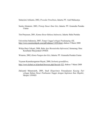 Suharsimi Arikunto, 2002, Prosedur Penelitian, Jakarta; PT. Asdi Mahasatya
Sunita Almatsier, 2003, Prinsip Dasar Ilmu Gizi, Jakarta: PT. Gramedia Pustaka
Utama
Tim Penyusun, 2001, Kamus Besar Bahasa Indonesia, Jakarta: Balai Pustaka
Universitas Indonesia, 2007, Tempe Unggul sebagai Pendamping ASI,
http://www.monitordepok.com/pdf/edukasi/11058.html, diakses 5 Maret 2008
Widya Hary Cahyati, 2008, Buku Ajar Biostatistika Inferensial, Semarang: Ilmu
Kesehatan Masyarakat UNNES
Winarno, 2002, Kimia Pangan dan Gizi, Jakarta: PT. Gramedia Pustaka Utama
Yayasan Keanekaragaman Hayati, 2008, Sesbania grandiflora,
http://www.kehati.or.id/prohati/browser.php?docsid=322, diakses 7 Maret 2008
Zakiyatul Munawaroh, 2005, Studi Eksperimen Pemanfaatan Kacang Turi
sebagai Bahan Dasar Pembuatan Nugget dengan Suplemen Ikan Mujahir,
Skripsi: UNNES
 
