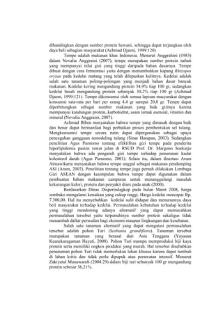 dibandingkan dengan sumber protein hewani, sehingga dapat terjangkau oleh
daya beli sebagian masyarakat (Achmad Djaeni, 1999:120)
Tempe adalah makanan khas Indonesia. Menurut Anggrahini (1983)
dalam Novalia Anggraini (2007), tempe merupakan sumber protein nabati
yang mempunyai nilai gizi yang tinggi daripada bahan dasarnya. Tempe
dibuat dengan cara fermentasi yaitu dengan menumbuhkan kapang Rhizopus
oryzae pada kedelai matang yang telah dilepaskan kulitnya. Kedelai adalah
salah satu tanaman polong-polongan yang menjadi bahan dasar banyak
makanan. Kedelai kering mengandung protein 34,9% tiap 100 gr, sedangkan
kedelai basah mengandung protein sebanyak 30,2% tiap 100 gr (Achmad
Djaeni, 1999:121). Tempe dikonsumsi oleh semua lapisan masyarakat dengan
konsumsi rata-rata per hari per orang 4,4 gr sampai 20,0 gr. Tempe dapat
diperhitungkan sebagai sumber makanan yang baik gizinya karena
mempunyai kandungan protein, karbohidrat, asam lemak esensial, vitamin dan
mineral (Novalia Anggraini, 2007).
Achmad Biben menyatakan bahwa tempe yang dimasak dengan baik
dan benar dapat bermanfaat bagi perbaikan proses pembentukan sel tulang.
Mengkonsumsi tempe secara rutin dapat dipergunakan sebagai upaya
pencegahan gangguan remodeling tulang (Sinar Harapan, 2003). Sedangkan
penelitian Agus Purnomo tentang efektifitas gizi tempe pada penderita
hiperlipidemia pasien rawat jalan di RSUD Prof. Dr. Margono Soekarjo
menyatakan bahwa ada pengaruh gizi tempe terhadap penurunan kadar
kolesterol darah (Agus Purnomo, 2001). Selain itu, dalam disertasi Arum
Atmawikarta menyatakan bahwa tempe unggul sebagai makanan pendamping
ASI (Arum, 2007). Penelitian tentang tempe juga pernah dilakukan Lembaga
Gizi ASEAN dengan kesimpulan bahwa tempe dapat digunakan dalam
pembuatan bahan makanan campuran untuk menanggulangi masalah
kekurangan kalori, protein dan penyakit diare pada anak (2000).
Berdasarkan Dinas Disperindagkop pada bulan Maret 2008, harga
sembako mengalami kenaikan yang cukup tinggi. Harga kedelai mencapai Rp.
7.300,00. Hal itu menyebabkan kedelai sulit didapat dan menurunnya daya
beli masyarakat terhadap kedelai. Permasalahan kebutuhan terhadap kedelai
yang tinggi mendorong adanya alternatif yang dapat memecahkan
permasalahan tersebut yaitu terpenuhinya sumber protein sekaligus tidak
menambah daftar persoalan bagi ekonomi maupun lingkungan dan kesehatan.
Salah satu tanaman alternatif yang dapat mengatasi permasalahan
tersebut adalah pohon Turi (Sesbania grandiflora). Tanaman tersebut
merupakan tanaman yang berasal dari Asia Tenggara (Yayasan
Keanekaragaman Hayati, 2008). Pohon Turi mampu memproduksi biji kaya
protein serta memiliki ongkos produksi yang murah. Hal tersebut disebabkan
penanaman pohon Turi tidak memerlukan lahan khusus karena dapat tumbuh
di lahan kritis dan tidak perlu dipupuk atau perawatan intensif. Menurut
Zakiyatul Munawaroh (2004:29) dalam biji turi sebanyak 100 gr mengandung
protein sebesar 36,21%.
 