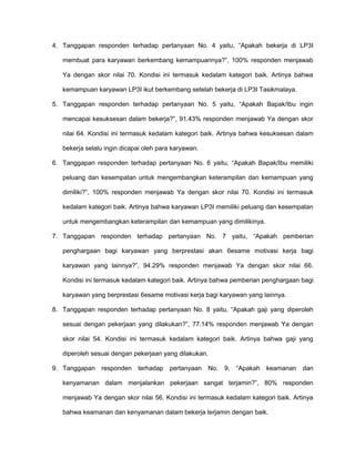 4. Tanggapan responden terhadap pertanyaan No. 4 yaitu, “Apakah bekerja di LP3I
membuat para karyawan berkembang kemampuannya?”, 100% responden menjawab
Ya dengan skor nilai 70. Kondisi ini termasuk kedalam kategori baik. Artinya bahwa
kemampuan karyawan LP3I ikut berkembang setelah bekerja di LP3I Tasikmalaya.
5. Tanggapan responden terhadap pertanyaan No. 5 yaitu, “Apakah Bapak/Ibu ingin
mencapai kesuksesan dalam bekerja?”, 91.43% responden menjawab Ya dengan skor
nilai 64. Kondisi ini termasuk kedalam kategori baik. Artinya bahwa kesuksesan dalam
bekerja selalu ingin dicapai oleh para karyawan.
6. Tanggapan responden terhadap pertanyaan No. 6 yaitu, “Apakah Bapak/Ibu memiliki
peluang dan kesempatan untuk mengembangkan keterampilan dan kemampuan yang
dimiliki?”, 100% responden menjawab Ya dengan skor nilai 70. Kondisi ini termasuk
kedalam kategori baik. Artinya bahwa karyawan LP3I memiliki peluang dan kesempatan
untuk mengembangkan keterampilan dan kemampuan yang dimilikinya.
7. Tanggapan responden terhadap pertanyaan No. 7 yaitu, “Apakah pemberian
penghargaan bagi karyawan yang berprestasi akan 6esame motivasi kerja bagi
karyawan yang lainnya?”, 94.29% responden menjawab Ya dengan skor nilai 66.
Kondisi ini termasuk kedalam kategori baik. Artinya bahwa pemberian penghargaan bagi
karyawan yang berprestasi 6esame motivasi kerja bagi karyawan yang lainnya.
8. Tanggapan responden terhadap pertanyaan No. 8 yaitu, “Apakah gaji yang diperoleh
sesuai dengan pekerjaan yang dilakukan?”, 77.14% responden menjawab Ya dengan
skor nilai 54. Kondisi ini termasuk kedalam kategori baik. Artinya bahwa gaji yang
diperoleh sesuai dengan pekerjaan yang dilakukan.
9. Tanggapan responden terhadap pertanyaan

No.

9,

“Apakah keamanan

dan

kenyamanan dalam menjalankan pekerjaan sangat terjamin?”, 80% responden
menjawab Ya dengan skor nilai 56. Kondisi ini termasuk kedalam kategori baik. Artinya
bahwa keamanan dan kenyamanan dalam bekerja terjamin dengan baik.

 
