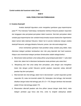 Contoh analisis dari kuesioner skala Likert :
BAB IV
HASIL PENELITIAN DAN PEMBAHASAN

4.1 Analisis Deskriptif
Analisis deskriptif digunakan untuk mengetahui gambaran gaya kepemimpinan
pada PT. Pos Indonesia Tasikmalaya, berdasarkan distribusi frekuensi jawaban responden
dan tanggapan atas pernyataan-pernyataan dalam kuesioner. Item-item pernyataan dalam
variabel gaya kepemimpinan dan variabel kinerja tersebut secara keseluruhan digambarkan
dalam bentuk table deskripsi frekuensi. Dalam hal ini penulis melakukan dengan analisis
deskriptif frekuensi, sehingga diketahui frekuensi, persen, dan nilai serta kategori lain.
Untuk memberikan gambaran hasil penelitian setiap variabel yang diteliti, maka
ditentukan kategori penilaian berdasarkan skor nilai yang diperoleh dari hasil kuesioner.
Adapun cara menentukan kategori penilaian dimaksudkan adalah sebagai berikut :
a. Menentukan bobot penilaian untuk setiap pilihan yang terdapat pada tabel 1.1 yaitu tabel
bobot nilai, dalam hal ini ditentukan berdasarkan skala penilaian yaitu skala likert.
b.

Menghitung skor nilai untuk setiap item pernyataan, yaitu dengan cara mengalikan
bobot nilai dengan jumlah frekuensi (jumlah jawaban responden setiap alternatif
jawaban tiap item pernyataan)

c. Nilai terendah dan nilai tertinggi, dalam hal ini nilai terendah = jumlah responden (jumlah
responden 35, maka niai terendah adalah 35). Sedangkan nilai tertinggi, nilai terendah
dikalikan dengan bobot nilai tertinggi yaitu 35 x 5 = 175. Dengan demikian nilai terendah
adalah 35 dan nilai tertinggi adalah 175.
d. Dikarenakan alternatif jawaban ada lima pilihan (sesuai dengan skala likert), maka
kategori penilaian juga harus ada lima, untuk itu langkah selanjutnya adalah

 