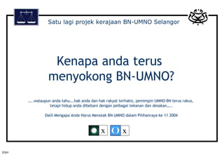 Kenapa anda terus  menyokong BN-UMNO? …..walaupun anda tahu….hak anda dan hak rakyat terhakis, pemimpin UMNO-BN terus rakus,  tetapi hidup anda dibebani dengan pelbagai tekanan dan desakan….. Dalil Mengapa Anda Harus Menolak BN-UMNO dalam Pilihanraya ke 11 2004 Satu lagi projek kerajaan BN-UMNO Selangor DSH x x 