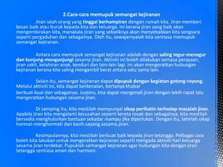 Jiran ialah orang yang tinggal berhampiran dengan rumah kita. Jiran memberi
kesan baik atau buruk kepada kita dan keluarga. Ini kerana jiran yang baik akan
mengembirakan kita, manakala jiran yang sebaliknya akan menyebabkan kita sengsara
seperti pergaduhan dan sebagainya. Oleh itu, sewajarnyalah kita sentiasa memupuk
semangat kejiranan.
Antara cara memupuk semangat kejiranan adalah dengan saling tegur-menegur
dan kunjung-mengunjungi sesama jiran. Aktiviti ini boleh dilakukan semasa perayaan,
jiran sakit, kelahiran anak, kenduri dan lain-lain lagi. Ini akan mengeratkan hubungan
kejiranan kerana kita saling mengambil berat antara satu sama lain.
Selain itu, semangat kejiranan dapat dipupuk dengan kegiatan gotong-royong.
Melalui aktiviti ini, kita dapat berkenalan, bertanya khabar
berbual-bual dan sebagainya. Justeru, kita dapat mengenali jiran dengan lebih rapat lalu
mengeratkan hubungan sesama jiran.
Di samping itu, kita mestilah mempunyai sikap perihatin terhadap masalah jiran.
Apabila jiran kita mengalami kesusahan seperti kereta rosak dan sebagainya, kita mestilah
bersedia menghulurkan bantuan sekadar mampu jika diperlukan. Dengan itu, lahirlah sikap
hormat-menghormati dan kasih.sayang.sesama.jiran.
Kesimpulannya, kita mestilah berbuat baik kepada jiran tetangga. Pelbagai cara
boleh kita lakukan untuk mengeratkan kejiranan seperti mengada aktiviti hari keluarga
sesama jiran terdekat. Pupuklah semangat kejiranan agar hubungan kita dengan jiran
tetangga sentiasa aman dan harmoni.
2.Cara-cara memupuk semangat kejiranan
 