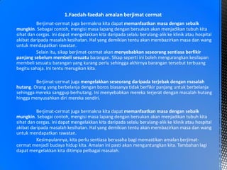 Berjimat-cermat juga bermakna kita dapat memanfaatkan masa dengan sebaik
mungkin. Sebagai contoh, mengisi masa lapang dengan bersukan akan menjadikan tubuh kita
sihat dan cergas. Ini dapat mengelakkan kita daripada selalu berulang-alik ke klinik atau hospital
akibat daripada masalah kesihatan. Hal yang demikian tentu akan membazirkan masa dan wang
untuk mendapatkan rawatan.
Selain itu, sikap berjimat-cermat akan menyebabkan seseorang sentiasa berfikir
panjang sebelum membeli sesuatu barangan. Sikap seperti ini boleh mengurangkan kesilapan
membeli sesuatu barangan yang kurang perlu sehingga akhirnya barangan tersebut terbuang
begitu sahaja. Ini tentu merugikan kita.
Berjimat-cermat juga mengelakkan seseorang daripada terjebak dengan masalah
hutang. Orang yang berbelanja dengan boros biasanya tidak berfikir panjang untuk berbelanja
sehingga mereka sanggup berhutang. Ini menyebabkan mereka terjerat dengan masalah hutang
hingga menyusahkan diri mereka sendiri.
Berjimat-cermat juga bermakna kita dapat memanfaatkan masa dengan sebaik
mungkin. Sebagai contoh, mengisi masa lapang dengan bersukan akan menjadikan tubuh kita
sihat dan cergas. Ini dapat mengelakkan kita daripada selalu berulang-alik ke klinik atau hospital
akibat daripada masalah kesihatan. Hal yang demikian tentu akan membazirkan masa dan wang
untuk mendapatkan rawatan.
Kesimpulannya, kita perlu sentiasa berusaha bagi memastikan amalan berjimat-
cermat menjadi budaya hidup kita. Amalan ini pasti akan menguntungkan kita. Tambahan lagi
dapat mengelakkan kita ditimpa pelbagai masalah.
1.Faedah-faedah amalan berjimat cermat
 