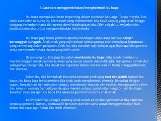 3.Cara-cara menggembirakan/menghormati ibu bapa
Ibu bapa merupakan insan terpenting dalam sesebuah keluarga. Tanpa mereka, kita
tidak akan lahir ke dunia ini. Merekalah yang memberikan kita kasih sayang yang sejati hingga
sanggup berkorban harta dan nyawa demi kebahagiaan kita. Oleh sebab itu, wajarlah kita
sentiasa berusaha untuk menggembirakan hati mereka.
Ibu bapa juga tentu gembira apabila mendapati anak-anak mereka belajar
bersungguh-sungguh. Anak-anak yang rajin belajar kebiasaannya akan mendapat keputusan
yang cemerlang dalam pelajaran. Oleh itu, kita mestilah rajin belajar agar ibu bapa kita gembira
serta memperoleh masa depan.yang.lebih.cerah.
Di samping itu, kita juga haruslah membantu ibu bapa. Kita boleh membantu
mereka dengan melakukan kerja-kerja yang sesuai seperti mendidik adik, mengemas rumah dan
sebagainya. Dengan itu, kita dapat meringankan beban mereka dan ini tentu menggembirakan
hati mereka.
Selain itu, kita hendaklah berusaha menjadi anak yang taat dan patuh kepada ibu
bapa. Ibu bapa juga tentu gembira jika anak-anak menghormati mereka. Bercakap dengan
sopan, bersalaman dan mencium tangan, mendengar teguran dan nasihat, mengucapkan salam
dan senyum semasa berhadapan dengan mereka antara contoh kita menghormati ibu bapa.
Amalkan sikap ini agar ibu bapa kita sentiasa gembira bersama anak-anak.
Kesimpulannya, sebagai seorang anak sudah pasti kita ingin melihat ibu bapa kita
sentiasa gembira. Justeru, sentiasalah berazam dan berusaha untuk menggembirakan hati
kedua ibu bapa agar hidup kita lebih diberkati.
 
