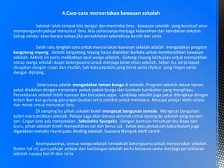 4.Cara-cara menceriakan kawasan sekolah
Sekolah ialah tempat kita belajar dan menimba ilmu. Kawasan sekolah yang kondusif akan
mempengaruhi pelajar menuntut ilmu. kita seharusnya menjaga kebersihan dan keindahan sekolah.
Setiap pelajar akan berasa selesa jika persekitaran sekolahnya bersih dan ceria.
Salah satu langkah cara untuk menceriakan kawasan sekolah adalah mengadakan program
bergotong-royong. Aktiviti bergotong royong harus diadakan berkala untuk membersihkan kawasan
sekolah. Aktiviti ini perlu melibatkan seisi warga sekolah. Gotong-royong bertujuan untuk memastikan
setiap warga sekolah dapat bekerjasama untuk menjaga kebersihan sekolah. Selain itu, kerja dapat
disiapkan dengan cepat dan mudah, bak kata pepatah,yang berat sama dipikul, yang ringan sama
dengan dijinjing.
Seterusnya adalah mengadakan taman bunga di sekolah. Program sekolah dalam taman
patut diadakan dengan menanam pokok-pokok bunga dan tumbuh-tumbuhan yang menghijau.
Persekitaran sekolah lebih nyaman dan berudara segar. Landskap sekolah juga patut dilengkapi dengan
kolam ikan dan gunung-gunungan buatan serta pondok untuk membaca. Nescaya pelajar lebih selasa
dan minat untuk menuntut ilmu.
Di samping itu pihak sekolah boleh mengecat bangunan semula. Mengecat bangunan
boleh mencantikkan sekolah. Pelajar juga akan berasa seronok untuk datang ke sekolah yang berseri-
seri. Cogan kata ada menyatakan , Sekolahku Syurgaku. Dengan bantuan Persatuan Ibu Bapa dan
Guru, pihak sekolah boleh menyediakan cat dan berus cat. Kelab atau persatuan kokurikulum juga
digalakkan melukis mural pada dinding sekolah. Suasana Nampak lebih cantik.
Kesimpulannya, semua warga sekolah hendaklah bekerjasama untuk menceriakan sekolah.
Dalam hal ini, guru,pelajar-pelajar dan kakitangan sekolah perlu bersama-sama menjaga persekitaran
sekolah supaya bersih dan ceria.
 