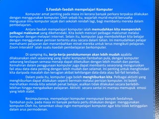5.Faedah-faedah mempelajari Komputer
Komputer amat penting pada masa ini kerana banyak perkara terpaksa dilakukan
dengan menggunakan komputer. Oleh sebab itu, wajarlah murid-murid berusaha
menguasai ilmu komputer sejak dari sekolah rendah lagi, bagi membantu mereka dalam
pembelajaran.
Antara faedah mempelajari komputer ialah memudahkan kita memperoleh
pelbagai maklumat yang dikehendaki. Kita boleh mencari pelbagai maklumat melalui
komputer dengan melayari internet. Selain itu, komputer juga membolehkan kita belajar
dengan menggunakan perisian tertentu atau secara dalam talian. Ini memudahkan pelajar
memahami pelajaran dan menambahkan minat mereka untuk terus mengikuti pelajaran.
Zoom Interaktif ialah suatu kaedah pembelajaran berkomputer.
Di samping itu, kerja-kerja pendokumenan akan lebih mudah apabila
dilaksanakan oleh seseorang yang mahir komputer.Tambahan pula, dengan komputer
sebarang kesilapan semasa menaip dapat dibetulkan dengan lebih mudah dan pantas.
Kemahiran dalam penggunaan komputer juga dapat membantu seseorang menguruskan
fail atau data-data penting dengan lebih mudah dan selamat. Ini penting untuk menghindari
kita daripada masalah dan kerugian akibat kehilangan data-data atau fail-fail tersebut.
Dalam pada itu, komputer juga boleh menghiburkan kita. Pelbagai aktiviti yang
menghiburkan dapat dilakukan seperti bermain melalui perisian komputer. Ini boleh
merehatkan minda kita setelah penat belajar, asalkan tidak dilakukan secara berlebih-
lebihan hingga mengabaikan pelajaran. Aktiviti secara santai ini mampu memupuk emosi
yang lebih stabil.
Kesimpulannya, mempelajari komputer mempunyai banyak faedahnya.
Tambahan pula, pada masa ini banyak perkara perlu dilakukan dengan menggunakan
komputer.Oleh itu, tanamkan sikap ingin mempelajari komputer agar kita tidak ketinggalan
dalam arus permodenan.
 