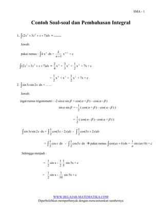 SMA - 1 
Contoh Soal-soal dan Pembahasan Integral 
1. ∫(2x3 + 3x2 + x + 7)dx = ……. 
Jawab: 
pakai rumus : ∫ k x n dx = 
k x n+1 + c 
n +1 
2 x 4 + 
4 
3 x 3 + 
3 
1 x 2 + 7x + c 
2 
1 x 4 + x 3 + 
= 
2 
1 x 2 + 7x + c 
2 
2. ∫sin 3x sin 2x dx = …… 
Jawab: 
ingat rumus trigonometri : -2 sinα sinβ = cos(α +β ) – cos(α -β ) 
sinα sinβ = - 
1 ( cos(α +β ) – cos(α -β ) ) 
2 
1 ( cos(α -β ) - cos(α +β ) ) 
= 
2 
1 - ∫ cos(3x + 2x)dx 
∫sin 3x sin 2x dx = ∫ cos(3x − 2x)dx 
1 
2 
1 dx - ∫ cos5x 
= ∫ cos x 
1 dx Æ pakai rumus ∫ cos(ax + b) dx = 
2 
1 sin x - 
1 
5 
1 sin x - 
1 sin 5x + c 
WWW.BELAJAR-MATEMATIKA.COM 
∫(2x3 + 3x2 + x + 7)dx = 
2 
2 
Diperbolehkan memperbanyak dengan mencantumkan sumbernya 
1 sin (ax+b) + c 
a 
Sehingga menjadi : 
= 
2 
2 
1 sin 5x + c 
= 
2 
10 
 