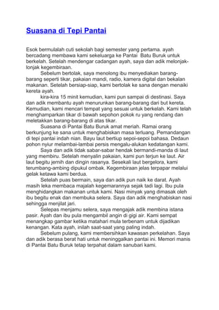 Suasana di Tepi Pantai
Esok bermulalah cuti sekolah bagi semester yang pertama. ayah
bercadang membawa kami sekeluarga ke Pantai Batu Buruk untuk
berkelah. Setelah mendengar cadangan ayah, saya dan adik melonjak-
lonjak kegembiraan.
Sebelum bertolak, saya menolong ibu menyediakan barang-
barang seperti tikar, pakaian mandi, radio, kamera digital dan bekalan
makanan. Setelah bersiap-siap, kami bertolak ke sana dengan menaiki
kereta ayah.
kira-kira 15 minit kemudian, kami pun sampai di destinasi. Saya
dan adik membantu ayah menurunkan barang-barang dari but kereta.
Kemudian, kami mencari tempat yang sesuai untuk berkelah. Kami telah
menghamparkan tikar di bawah sepohon pokok ru yang rendang dan
meletakkan barang-barang di atas tikar.
Suasana di Pantai Batu Buruk amat meriah. Ramai orang
berkunjung ke sana untuk menghabiskan masa terluang. Pemandangan
di tepi pantai indah nian. Bayu laut bertiup sepoi-sepoi bahasa. Dedaun
pohon nyiur melambai-lambai persis mengalu-alukan kedatangan kami.
Saya dan adik tidak sabar-sabar hendak bermandi-manda di laut
yang membiru. Setelah menyalin pakaian, kami pun terjun ke laut. Air
laut begitu jernih dan dingin rasanya. Sesekali laut bergelora, kami
terumbang-ambing dipukul ombak. Kegembiraan jelas terpapar melalui
gelak ketawa kami berdua.
Setelah puas bermain, saya dan adik pun naik ke darat. Ayah
masih leka membaca majalah kegemarannya sejak tadi lagi. Ibu pula
menghidangkan makanan untuk kami. Nasi minyak yang dimasak oleh
ibu begitu enak dan membuka selera. Saya dan adik menghabiskan nasi
sehingga menjilat jari.
Selepas menjamu selera, saya mengajak adik membina istana
pasir. Ayah dan ibu pula mengambil angin di gigi air. Kami sempat
menangkap gambar ketika matahari mula terbenam untuk dijadikan
kenangan. Kata ayah, inilah saat-saat yang paling indah.
Sebelum pulang, kami membersihkan kawasan perkelahan. Saya
dan adik berasa berat hati untuk meninggalkan pantai ini. Memori manis
di Pantai Batu Buruk tetap terpahat dalam sanubari kami.
 