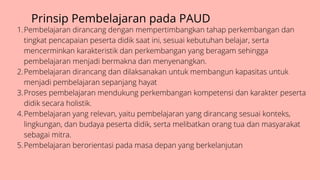 Prinsip Pembelajaran pada PAUD
Pembelajaran dirancang dengan mempertimbangkan tahap perkembangan dan
tingkat pencapaian peserta didik saat ini, sesuai kebutuhan belajar, serta
mencerminkan karakteristik dan perkembangan yang beragam sehingga
pembelajaran menjadi bermakna dan menyenangkan.
Pembelajaran dirancang dan dilaksanakan untuk membangun kapasitas untuk
menjadi pembelajaran sepanjang hayat
Proses pembelajaran mendukung perkembangan kompetensi dan karakter peserta
didik secara holistik.
Pembelajaran yang relevan, yaitu pembelajaran yang dirancang sesuai konteks,
lingkungan, dan budaya peserta didik, serta melibatkan orang tua dan masyarakat
sebagai mitra.
Pembelajaran berorientasi pada masa depan yang berkelanjutan
1.
2.
3.
4.
5.
 