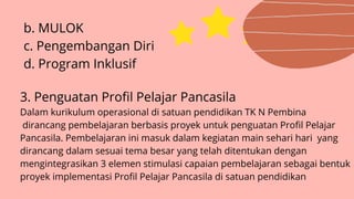 b. MULOK
c. Pengembangan Diri
d. Program Inklusif
3. Penguatan Profil Pelajar Pancasila
Dalam kurikulum operasional di satuan pendidikan TK N Pembina
dirancang pembelajaran berbasis proyek untuk penguatan Profil Pelajar
Pancasila. Pembelajaran ini masuk dalam kegiatan main sehari hari yang
dirancang dalam sesuai tema besar yang telah ditentukan dengan
mengintegrasikan 3 elemen stimulasi capaian pembelajaran sebagai bentuk
proyek implementasi Profil Pelajar Pancasila di satuan pendidikan
 