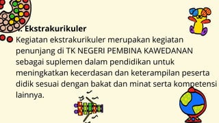 4. Ekstrakurikuler
Kegiatan ekstrakurikuler merupakan kegiatan
penunjang di TK NEGERI PEMBINA KAWEDANAN
sebagai suplemen dalam pendidikan untuk
meningkatkan kecerdasan dan keterampilan peserta
didik sesuai dengan bakat dan minat serta kompetensi
lainnya.
 
