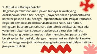 5. Aktualisasi Budaya Sekolah
Kegiatan pembiasaan merupakan budaya sekolah yang
dilaksanakan setiap hari sebagai upaya pendidikan pembentukkan
karakter peserta didik sebagai implementasi Profil Pelajar Pancasila.
Kegiatan pembiasaan dilaksanakan secara rutin, baik harian,
mingguan, bulanan dan tahunan, dan tehnik pelaksanaannya ada
yang terstruktur dan spontan atau berupa direct dan indirect
learning, yang bertujuan melatih dan membimbing peserta didik
bersikap dan berperilaku dengan menananmkan nilai-nilai karakter
baik sehingga menjadi habituasi yang terinternalisasi dalam hati dan
jiwa peserta didik
 