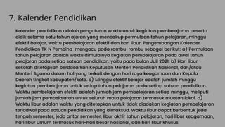7. Kalender Pendidikan
Kalender pendidikan adalah pengaturan waktu untuk kegiatan pembelajaran peserta
didik selama satu tahun ajaran yang mencakup permulaan tahun pelajaran, minggu
efektif belajar, waktu pembelajaran efektif dan hari libur. Pengembangan Kalender
Pendidikan TK N Pembina mengacu pada rambu-rambu sebagai berikut: a) Permulaan
tahun pelajaran adalah waktu dimulainya kegiatan pembelajaran pada awal tahun
pelajaran pada setiap satuan pendidikan, yaitu pada bulan Juli 2021. b) Hari libur
sekolah ditetapkan berdasarkan Keputusan Menteri Pendidikan Nasional, dan/atau
Menteri Agama dalam hal yang terkait dengan hari raya keagamaan dan Kepala
Daerah tingkat kabupaten/kota. c) Minggu efektif belajar adalah jumlah minggu
kegiatan pembelajaran untuk setiap tahun pelajaran pada setiap satuan pendidikan.
Waktu pembelajaran efektif adalah jumlah jam pembelajaran setiap minggu, meliputi
jumlah jam pembelajaran untuk seluruh mata pelajaran termasuk muatan lokal. d)
Waktu libur adalah waktu yang ditetapkan untuk tidak diadakan kegiatan pembelajaran
terjadwal pada satuan pendidikan yang dimaksud. Waktu libur dapat berbentuk jeda
tengah semester, jeda antar semester, libur akhir tahun pelajaran, hari libur keagamaan,
hari libur umum termasuk hari-hari besar nasional, dan hari libur khusus
 