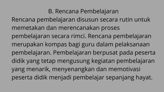 B. Rencana Pembelajaran
Rencana pembelajaran disusun secara rutin untuk
memetakan dan merencanakan proses
pembelajaran secara rimci. Rencana pembelajaran
merupakan kompas bagi guru dalam pelaksanaan
pembelajaran. Pembelajaran berpusat pada peserta
didik yang tetap mengusung kegiatan pembelajaran
yang menarik, menyenangkan dan memotivasi
peserta didik menjadi pembelajar sepanjang hayat.
 