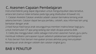 C. Asesmen Capaian Pembelajaran
Instrumen/teknik yang dapat digunakan untuk mengumpulkan data tersebut,
antara lain (namun tidak terbatas pada tiga yang disebutkan di bawah ini).
1. Catatan Anekdot Catatan anekdot adalah catatan bermakna tentang anak
selama bermain. Catatan dapat berupa perilaku, celoteh, atau informasi lain yang
berkaitan dengan anak
2.Hasil Karya Hasil karya anak sesungguhnya memberi makna besar bagi guru
untuk menemukan CP apa yang sedang dan telah dicapai peserta didik
3. Ceklis Jika menggunakan ceklis sebagai instrumen asesmen harian, guru perlu
membuat indikator pencapaian tujuan sebelum pelaksanaan pembelajaran
4. Foto berseri Foto berseri merupakan proses aktivitas yang menunjukkan
kemampuan anak dengan celoteh dan catatan singkat guru
BAB V PENUTUP
 