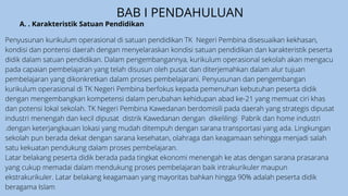 BAB I PENDAHULUAN
Penyusunan kurikulum operasional di satuan pendidikan TK Negeri Pembina disesuaikan kekhasan,
kondisi dan pontensi daerah dengan menyelaraskan kondisi satuan pendidikan dan karakteristik peserta
didik dalam satuan pendidikan. Dalam pengembangannya, kurikulum operasional sekolah akan mengacu
pada capaian pembelajaran yang telah disusun oleh pusat dan diterjemahkan dalam alur tujuan
pembelajaran yang dikonkretkan dalam proses pembelajarani. Penyusunan dan pengembangan
kurikulum operasional di TK Negeri Pembina berfokus kepada pemenuhan kebutuhan peserta didik
dengan mengembangkan kompetensi dalam perubahan kehidupan abad ke-21 yang memuat ciri khas
dan potensi lokal sekolah. TK Negeri Pembina Kawedanan berdomisili pada daerah yang strategis dipusat
industri menengah dan kecil dipusat distrik Kawedanan dengan dikelilingi Pabrik dan home industri
.dengan keterjangkauan lokasi yang mudah ditempuh dengan sarana transportasi yang ada. Lingkungan
sekolah pun berada dekat dengan sarana kesehatan, olahraga dan keagamaan sehingga menjadi salah
satu kekuatan pendukung dalam proses pembelajaran.
Latar belakang peserta didik berada pada tingkat ekonomi menengah ke atas dengan sarana prasarana
yang cukup memadai dalam mendukung proses pembelajaran baik intrakurikuler maupun
ekstrakurikuler. Latar belakang keagamaan yang mayoritas bahkan hingga 90% adalah peserta didik
beragama Islam
A. . Karakteristik Satuan Pendidikan
 