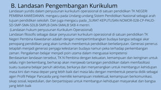 B. Landasan Pengembangan Kurikulum
Landasan yuridis dalam penyusunan kurikulum operasional di satuan pendidikan TK NEGERI
PEMBINA KAWEDANAN. mengacu pada Undang-undang Sistem Pendidikan Nasional sebagai arah
tujuan pendidikan sekolah. Dan juga mengacu pada _SURAT-KEPUTUSAN-NOMOR-028-CP-PAUD-
SD-SMP-SMA-SDLB-SMPLB-DAN-SMALB SKB 4 mentri.
(Landasan hukum penyusunan Kurikulum Operasional)
Landasan filosofis sebagai dasar penyusunan kurikulum operasional di satuan pendidikan TK
Negeri Pembina Kawedanan adalah dengan mempertimbangkan budaya bangsa sebagai akar
penopang pendidikan yang akan tumbuh membentuk pendidikan berkelanjutan. Generasi penerus
tetaplah menjadi generasi penjaga kelestarian budaya namun peka terhadap perkembangan
zaman. Pengalaman belajar menjadi poin utama dalam menguasai kompetensi
Berdasarkan landasan tersebut, TK N Pembina dengan kekuatan, kemampuan dan keinginan untuk
selalu ingin berkembang, berharap akan menjawab tantangan pendidikan dalam memfasilitasi
suatu suasana belajar penuh aktivitas, berkarya dan menyenangkan untuk membangun kehidupan
masa kini dan masa depan yang lebih baik dari masa lalu dengan membentuk peserta didik sebagai
agen Profil Pelajar Pancasila yang memiliki kemampuan intelektual, kemampuan berkomunikasi,
sikap sosial, kepedulian, dan berpartisipasi untuk membangun kehidupan masyarakat dan bangsa
yang lebih baik
 