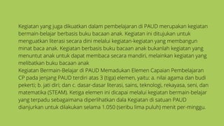 Kegiatan yang juga dikuatkan dalam pembelajaran di PAUD merupakan kegiatan
bermain-belajar berbasis buku bacaan anak. Kegiatan ini ditujukan untuk
menguatkan literasi secara dini melalui kegiatan-kegiatan yang membangun
minat baca anak. Kegiatan berbasis buku bacaan anak bukanlah kegiatan yang
menuntut anak untuk dapat membaca secara mandiri, melainkan kegiatan yang
melibatkan buku bacaan anak
Kegiatan Bermain-Belajar di PAUD Memadukan Elemen Capaian Pembelajaran
CP pada jenjang PAUD terdiri atas 3 (tiga) elemen, yaitu: a. nilai agama dan budi
pekerti; b. jati diri; dan c. dasar-dasar literasi, sains, teknologi, rekayasa, seni, dan
matematika (STEAM). Ketiga elemen ini dicapai melalui kegiatan bermain-belajar
yang terpadu sebagaimana diperlihatkan dala Kegiatan di satuan PAUD
dianjurkan untuk dilakukan selama 1.050 (seribu lima puluh) menit per-minggu.
 