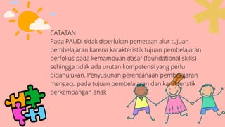 CATATAN
Pada PAUD, tidak diperlukan pemetaan alur tujuan
pembelajaran karena karakteristik tujuan pembelajaran
berfokus pada kemampuan dasar (foundational skills)
sehingga tidak ada urutan kompetensi yang perlu
didahulukan. Penyusunan perencanaan pembelajaran
mengacu pada tujuan pembelajaran dan karakteristik
perkembangan anak
 