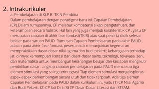 2. Intrakurikuler
a. Pembelajaran di KLP B TK N Pembina
Dalam pembelajaran dengan paradigma baru ini, Capaian Pembelajaran
(CP).Dalam rumusannya, CP melebur kompetensi sikap, pengetahuan, dan
keterampilan secara holistik. Hal lain yang juga menjadi karakteristik CP , yaitu CP
merupakan capaian di akhir fase fondasi (TK B) atau saat peserta didik selesai
belajar pada satuan PAUD. Rumusan Capaian Pembelajaran pada akhir PAUD
adalah pada akhir fase fondasi, peserta didik menunjukkan kegemaran
mempraktikkan dasar-dasar nilai agama dan budi pekerti; kebanggaan terhadap
jati dirinya; kemampuan literasi dan dasar-dasar sains, teknologi, rekayasa, seni,
dan matematika untuk membangun kesenangan belajar dan kesiapan mengikuti
pendidikan dasar. Lingkup capaian pembelajaran pada PAUD mencakup tiga
elemen stimulasi yang saling terintegrasi. Tiap elemen stimulasi mengeksplorasi
aspek-aspek perkembangan secara utuh dan tidak terpisah. Ada tiga elemen
Capaian Pembelajaran pada PAUD dalam kurikulum ini, yaitu (1) CP Nilai Agama
dan Budi Pekerti, (2) CP Jati Diri; (3) CP Dasar-Dasar Literasi dan STEAM.
 