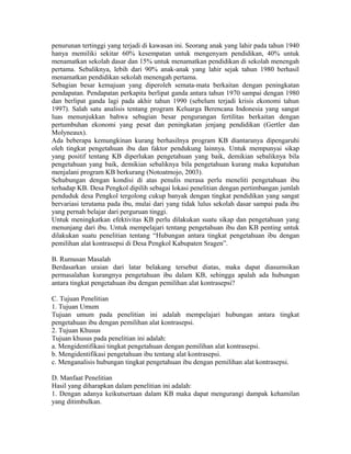 penurunan tertinggi yang terjadi di kawasan ini. Seorang anak yang lahir pada tahun 1940
hanya memiliki sekitar 60% kesempatan untuk mengenyam pendidikan, 40% untuk
menamatkan sekolah dasar dan 15% untuk menamatkan pendidikan di sekolah menengah
pertama. Sebaliknya, lebih dari 90% anak-anak yang lahir sejak tahun 1980 berhasil
menamatkan pendidikan sekolah menengah pertama.
Sebagian besar kemajuan yang diperoleh semata-mata berkaitan dengan peningkatan
pendapatan. Pendapatan perkapita berlipat ganda antara tahun 1970 sampai dengan 1980
dan berlipat ganda lagi pada akhir tahun 1990 (sebelum terjadi krisis ekonomi tahun
1997). Salah satu analisis tentang program Keluarga Berencana Indonesia yang sangat
luas menunjukkan bahwa sebagian besar pengurangan fertilitas berkaitan dengan
pertumbuhan ekonomi yang pesat dan peningkatan jenjang pendidikan (Gertler dan
Molyneaux).
Ada beberapa kemungkinan kurang berhasilnya program KB diantaranya dipengaruhi
oleh tingkat pengetahuan ibu dan faktor pendukung lainnya. Untuk mempunyai sikap
yang positif tentang KB diperlukan pengetahuan yang baik, demikian sebaliknya bila
pengetahuan yang baik, demikian sebaliknya bila pengetahuan kurang maka kepatuhan
menjalani program KB berkurang (Notoatmojo, 2003).
Sehubungan dengan kondisi di atas penulis merasa perlu meneliti pengetahuan ibu
terhadap KB. Desa Pengkol dipilih sebagai lokasi penelitian dengan pertimbangan jumlah
penduduk desa Pengkol tergolong cukup banyak dengan tingkat pendidikan yang sangat
bervariasi terutama pada ibu, mulai dari yang tidak lulus sekolah dasar sampai pada ibu
yang pernah belajar dari perguruan tinggi.
Untuk meningkatkan efektivitas KB perlu dilakukan suatu sikap dan pengetahuan yang
menunjang dari ibu. Untuk mempelajari tentang pengetahuan ibu dan KB penting untuk
dilakukan suatu penelitian tentang “Hubungan antara tingkat pengetahuan ibu dengan
pemilihan alat kontrasepsi di Desa Pengkol Kabupaten Sragen”.

B. Rumusan Masalah
Berdasarkan uraian dari latar belakang tersebut diatas, maka dapat diasumsikan
permasalahan kurangnya pengetahuan ibu dalam KB, sehingga apalah ada hubungan
antara tingkat pengetahuan ibu dengan pemilihan alat kontrasepsi?

C. Tujuan Penelitian
1. Tujuan Umum
Tujuan umum pada penelitian ini adalah mempelajari hubungan antara tingkat
pengetahuan ibu dengan pemilihan alat kontrasepsi.
2. Tujuan Khusus
Tujuan khusus pada penelitian ini adalah:
a. Mengidentifikasi tingkat pengetahuan dengan pemilihan alat kontrasepsi.
b. Mengidentifikasi pengetahuan ibu tentang alat kontrasepsi.
c. Menganalisis hubungan tingkat pengetahuan ibu dengan pemilihan alat kontrasepsi.

D. Manfaat Penelitian
Hasil yang diharapkan dalam penelitian ini adalah:
1. Dengan adanya keikutsertaan dalam KB maka dapat mengurangi dampak kehamilan
yang ditimbulkan.
 