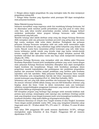 2. Dengan adanya tingkat pengetahuan ibu yang meningkat maka ibu akan mempunyai
pengetahuan tentang KB.
3. Sebagai bahan masukan yang digunakan untuk penerapan KB dapat meningkatkan
mutu pelayanan kesehatan.

Bahan Makalah keuarga berencana,
Indonesia mewajibkan warga negaranya untuk ikut mendukung keluarga berencana, hal
ini dikarenakan untuk menekan jumlah pertumbuhan yang kian pesat di waktu tahun
order baru, pada tahun tersebut pemerintahan presiden soeharto dianggap berhasil
melakukan pembenahan dalam program keluarga berencana serta mobilitas
perekonomian yang baik pula.
Memiliki keluarga ideal adalah dambaan setiap orang dan dengan Keluarga Berencana
(KB) merupakan salah satu pelayanan kesehatan preventif yang paling dasar dan utama
bagi wanita, meskipun tidak selalu diakui demikian. Peningkatan dan perluasan
pelayanan keluarga berencana merupakan salah satu usaha untuk menurunkan angka
kesakitan dan kematian ibu yang sedemikian tinggi akibat kehamilan yang dialami oleh
wanita. Banyak wanita harus menentukan pilihan kontrasepsi yang sulit, tidak hanya
karena terbatasnya jumlah metode yang tersedia tetapi juga karena metode-metode
tertentu mungkin tidak dapat diterima sehubungan dengan kebijakan nasional KB,
kesehatan individual dan seksualitas wanita atau biaya untuk memperoleh kontrasepsi
(Depkes RI, 1998).
Pelayanan Keluarga Berencana yang merupakan salah satu didalam paket Pelayanan
Kesehatan Reproduksi Esensial perlu mendapatkan perhatian yang serius, karena dengan
mutu pelayanan Keluarga Berencana berkualitas diharapkan akan dapat meningkatkan
tingkat kesehatan dan kesejahteraan. Dengan telah berubahnya paradigma dalam
pengelolaan masalah kependudukan dan pembangunan dari pendekatan pengendalian
populasi dan penurunan fertilitas menjadi pendekatan yang berfokus pada kesehatan
reproduksi serta hak reproduksi. Maka pelayanan Keluarga Berencana harus menjadi
lebih berkualitas serta memperhatikan hak-hak dari klien/ masyarakat dalam memilih
metode kontrasepsi yang diinginkan (Prof. dr. Abdul Bari Saifuddin, 2003).
Sebenarnya ada cara yang baik dalam pemilihan alat kontrasepsi bagi ibu. Sebelumnya
ibu mencari informasi terlebih dahulu tentang cara-cara KB berdasarkan informasi yang
lengkap, akurat dan benar. Untuk itu dalam memutuskan suatu cara kontrasepsi
sebaiknya mempertimbangkan penggunaan kontrasepsi yang rasional, efektif dan efisien
(http:/psikis.bkkbn.go.id/gemopria.articles.php)
KB merupakan program yang berfungsi bagi pasangan untuk menunda kelahiran anak
pertama (post poning), menjarangkan anak (spacing) atau membatasi (limiting) jumlah
anak yang diinginkan sesuai dengan keamanan medis serta kemungkinan kembalinya fase
kesuburan (ferundity). (http:/psikis.bkkbn.go.id/gemapria/articles.php).
Di Indonesia khususnya di wilayah Jawa Tengah terutama di desa Pengkol, kecamatan
Tanon dengan jumlah penduduk wanita 1802, orang yang mengalami kehamilan cukup
tinggi pada umur 20 – 30 tahun adalah 70%, 25% umur 31 – 40 tahun, 5% umur 40 tahun
keatas.
Pada tahun 2006 penggunaan KB suntik menurun diperkirakan 10-30%, sehingga
meningkatkan angka kehamilan di desa Pengkol. Penggunaan KB pil menurun
diperkirakan 10-20%.
 