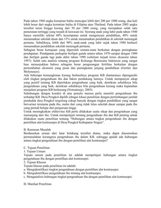 Pada tahun 1960 angka kematian balita mencapai lebih dari 200 per 1000 orang, dua kali
lebih besar dari angka kematian balita di Filipina atau Thailand. Pada tahun 2005 angka
tersebut turun hingga kurang dari 50 per 1000 orang, yang merupakan salah satu
penurunan tertinggi yang terjadi di kawasan ini. Seorang anak yang lahir pada tahun 1940
hanya memiliki sekitar 60% kesempatan untuk mengenyam pendidikan, 40% untuk
menamatkan sekolah dasar dan 15% untuk menamatkan pendidikan di sekolah menengah
pertama. Sebaliknya, lebih dari 90% anak-anak yang lahir sejak tahun 1980 berhasil
menamatkan pendidikan sekolah menengah pertama.
Sebagian besar kemajuan yang diperoleh semata-mata berkaitan dengan peningkatan
pendapatan. Pendapatan perkapita berlipat ganda antara tahun 1970 sampai dengan 1980
dan berlipat ganda lagi pada akhir tahun 1990 (sebelum terjadi krisis ekonomi tahun
1997). Salah satu analisis tentang program Keluarga Berencana Indonesia yang sangat
luas menunjukkan bahwa sebagian besar pengurangan fertilitas berkaitan dengan
pertumbuhan ekonomi yang pesat dan peningkatan jenjang pendidikan (Gertler dan
Molyneaux).
Ada beberapa kemungkinan kurang berhasilnya program KB diantaranya dipengaruhi
oleh tingkat pengetahuan ibu dan faktor pendukung lainnya. Untuk mempunyai sikap
yang positif tentang KB diperlukan pengetahuan yang baik, demikian sebaliknya bila
pengetahuan yang baik, demikian sebaliknya bila pengetahuan kurang maka kepatuhan
menjalani program KB berkurang (Notoatmojo, 2003).
Sehubungan dengan kondisi di atas penulis merasa perlu meneliti pengetahuan ibu
terhadap KB. Desa Pengkol dipilih sebagai lokasi penelitian dengan pertimbangan jumlah
penduduk desa Pengkol tergolong cukup banyak dengan tingkat pendidikan yang sangat
bervariasi terutama pada ibu, mulai dari yang tidak lulus sekolah dasar sampai pada ibu
yang pernah belajar dari perguruan tinggi.
Untuk meningkatkan efektivitas KB perlu dilakukan suatu sikap dan pengetahuan yang
menunjang dari ibu. Untuk mempelajari tentang pengetahuan ibu dan KB penting untuk
dilakukan suatu penelitian tentang “Hubungan antara tingkat pengetahuan ibu dengan
pemilihan alat kontrasepsi di Desa Pengkol Kabupaten Sragen”.

B. Rumusan Masalah
Berdasarkan uraian dari latar belakang tersebut diatas, maka dapat diasumsikan
permasalahan kurangnya pengetahuan ibu dalam KB, sehingga apalah ada hubungan
antara tingkat pengetahuan ibu dengan pemilihan alat kontrasepsi?

C. Tujuan Penelitian
1. Tujuan Umum
Tujuan umum pada penelitian ini adalah mempelajari hubungan antara tingkat
pengetahuan ibu dengan pemilihan alat kontrasepsi.
2. Tujuan Khusus
Tujuan khusus pada penelitian ini adalah:
a. Mengidentifikasi tingkat pengetahuan dengan pemilihan alat kontrasepsi.
b. Mengidentifikasi pengetahuan ibu tentang alat kontrasepsi.
c. Menganalisis hubungan tingkat pengetahuan ibu dengan pemilihan alat kontrasepsi.

D. Manfaat Penelitian
 
