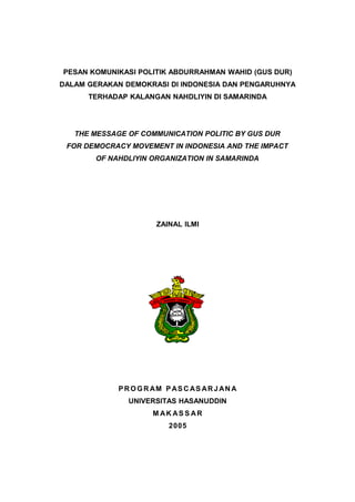 PESAN KOMUNIKASI POLITIK ABDURRAHMAN WAHID (GUS DUR)
DALAM GERAKAN DEMOKRASI DI INDONESIA DAN PENGARUHNYA
      TERHADAP KALANGAN NAHDLIYIN DI SAMARINDA




   THE MESSAGE OF COMMUNICATION POLITIC BY GUS DUR
 FOR DEMOCRACY MOVEMENT IN INDONESIA AND THE IMPACT
       OF NAHDLIYIN ORGANIZATION IN SAMARINDA




                       ZAINAL ILMI




             P R O G R AM P AS C AS AR J AN A
               UNIVERSITAS HASANUDDIN
                      M AK AS S AR
                          2005
 