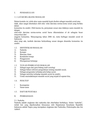 I.     PENDAHULUAN

1.1. LATAR BELAKANG MASALAH

Dalam konteks ini, tolok-ukur suatu masalah layak disebut sebagai masalah sosial atau
tidak, akan sangat ditentukan oleh nilai -nilai dan/atau norma-noma sosial yang berlaku
dalam
komunitas itu sendiri. Oleh karena itu, pernyataan sesuai atau tidaknya suatu masalah itu
dengan
nilai-nilai dan/atau norma-norma sosial harus dikemukakan ol eh sebagian besar
(mayoritas) dari
anggota komunitas. Menyongsong tahun 2006 ini, tentu berbagai masalah sosial di
Indonesia
akan tetap ada, tumbuh dan/atau berkembang sesuai dengan dinamika komunitas itu
sendiri.

1.2.   IDENTIFIKASI MASALAH
1)     Narkoba
2)     Korupsi
3)     Bencana Alam
4)     Kenakalan remaja
5)     Penggusuran
6)     Disorganisasi keluarga

1.3.   TUJUAN PEMBUATAN MAKALAH
1)     Sebagai tugas dari guru bidang studi sosiologi
2)     Sebagai bahan referensi pengetahuan tentang masalah social,
3)     Sebagai pengenalan terhadap pola hidup social,
4)     Sebagai antisifasi terhadap masalah social itu sendiri,
5)     Untuk menindaklanjuti masalah social yang terjadi di seputar kita,

1.4.   PENUTUP

•      Kesimpulan
•      Saran-saran

1.5.   DAFTAR PUSTAKA

II.    PEMBAHASAN

2.1. Narkoba
Narkoba adalah singkatan dari narkotika dan obat/bahan berbahaya. Selain “narkoba”,
istilah lain yang diperkenalkan khususnya oleh Departemen Kesehatan Republik
Indonesia adalah Napza yang merupakan singkatan dari Narkotika, Psikotropika dan Zat
Adiktif.
 