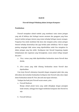 BAB III

                 Firewall Sebagai Pelindung dalam Jaringan Komputer


Pendahuluan


    Firewall merupakan sebuah tembok yang membatasi suatu sistem jaringan
yang ada di baliknya dari berbagai macam ancaman dan gangguan yang biasa
muncul melalui jaringan internet yang rentan terhadap berbagai macam serangan.
Fungsinya bisa untuk membatasi hak akses dan mengatur policy antara jaringan
Internal terhadap eksternalnya dan juga berlaku pada sebaliknya. Hal ini sangat
penting mengingat tidak semua orang diperbolehkan untuk bisa mengakses ke
dalam jaringan yang kita miliki. Konfigurasi dari firewall bergantung kepada
kebijaksanaan dari organisasi yang bersangkutan, secara umum terbagi menjadi
dua jenis :
    a.   Deny : semua yang tidak diperbolehkan berdasarkan aturan firewall akan
         ditolak.


    b. Allow : semua yang tidak dilarang berdasarkan aturan firewall akan
         diperboehkan
    Cara kerja firewall sebenarnya hanyalah dengan mengamati paket data yang
dilewatkan dan kemudian berdasarkan konfigurasi dari firewall maka akses dapat
diatur berdasarkan alamat IP, Port, dan arah atau tujuan informasi.
    Terdapat dua buah jenis Firewall secara umum, yaitu :
    a. Firewall Hardware
         Berupa sebuah piranti keras yang sudah dilengkapi dengan perangkat
         lunak tertentu, sehingga kita tinggal melakukan konigurasi dari firewall itu
         saja.


    b. Firewall Software
 