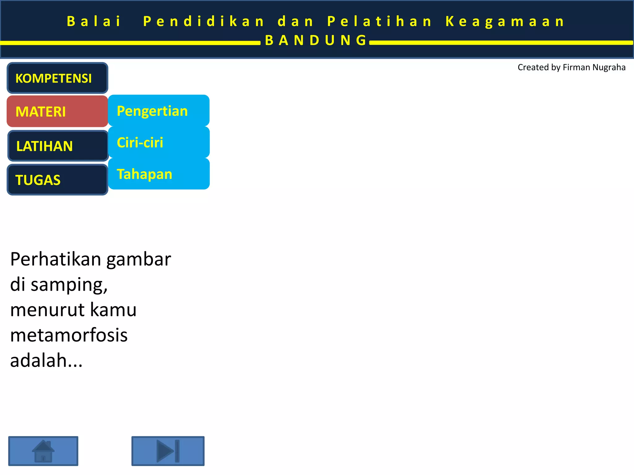 B a l a i P e n d i d i k a n d a n P e l a t i h a n K e a g a m a a n 
B A N D U N G 
Created by Firman Nugraha 
KOMPETENSI 
MATERI 
LATIHAN 
TUGAS 
Pengertian 
Ciri-ciri 
Tahapan 
Perhatikan gambar 
di samping, 
menurut kamu 
metamorfosis 
adalah... 
 
