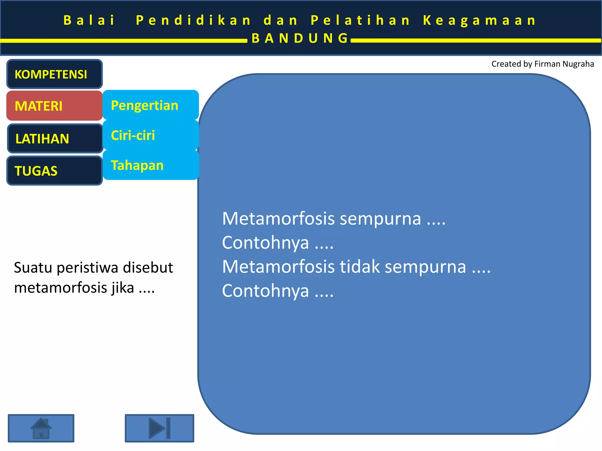 B a l a i P e n d i d i k a n d a n P e l a t i h a n K e a g a m a a n 
B A N D U N G 
Created by Firman Nugraha 
Metamorfosis sempurna .... 
Contohnya .... 
Metamorfosis tidak sempurna .... 
Contohnya .... 
KOMPETENSI 
MATERI 
LATIHAN 
TUGAS 
Pengertian 
Ciri-ciri 
Tahapan 
Suatu peristiwa disebut 
metamorfosis jika .... 
 