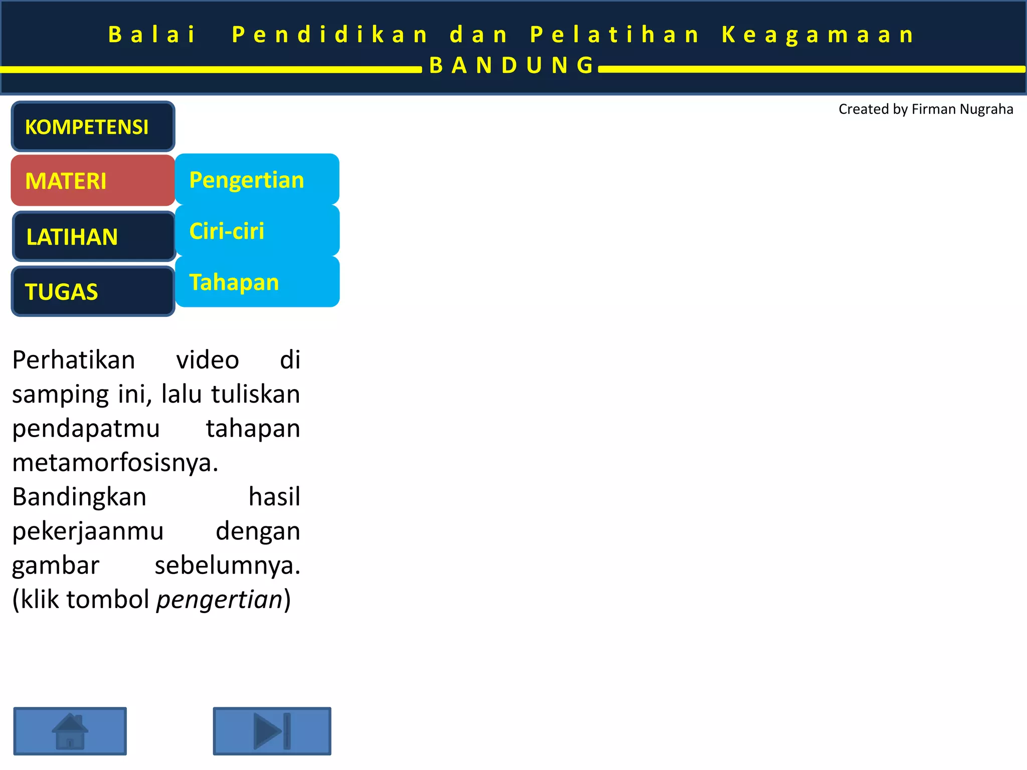 B a l a i P e n d i d i k a n d a n P e l a t i h a n K e a g a m a a n 
B A N D U N G 
Created by Firman Nugraha 
KOMPETENSI 
MATERI 
LATIHAN 
TUGAS 
Pengertian 
Ciri-ciri 
Tahapan 
Perhatikan video di 
samping ini, lalu tuliskan 
pendapatmu tahapan 
metamorfosisnya. 
Bandingkan hasil 
pekerjaanmu dengan 
gambar sebelumnya. 
(klik tombol pengertian) 
 