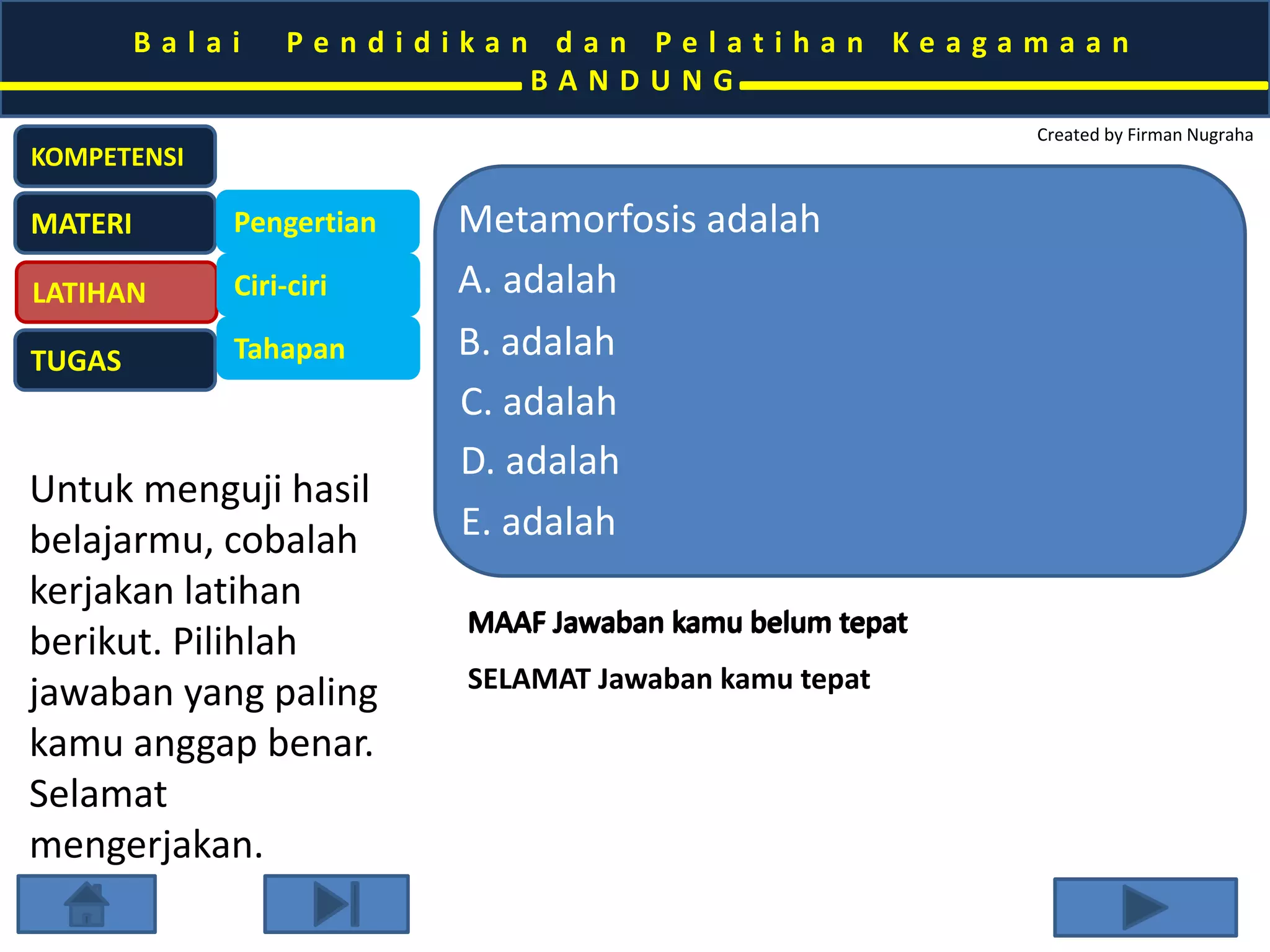 B a l a i P e n d i d i k a n d a n P e l a t i h a n K e a g a m a a n 
B A N D U N G 
Created by Firman Nugraha 
KOMPETENSI 
MATERI 
LATIHAN 
TUGAS 
Pengertian 
Ciri-ciri 
Tahapan 
Untuk menguji hasil 
belajarmu, cobalah 
kerjakan latihan 
berikut. Pilihlah 
jawaban yang paling 
kamu anggap benar. 
Selamat 
mengerjakan. 
Metamorfosis adalah 
A. adalah 
B. adalah 
C. adalah 
D. adalah 
E. adalah 
MAAFF JJawaban kkamu bellum ttepatt 
MAAF Jawaban kamu belum tepat 
SELAMAT Jawaban kamu tepat 
 