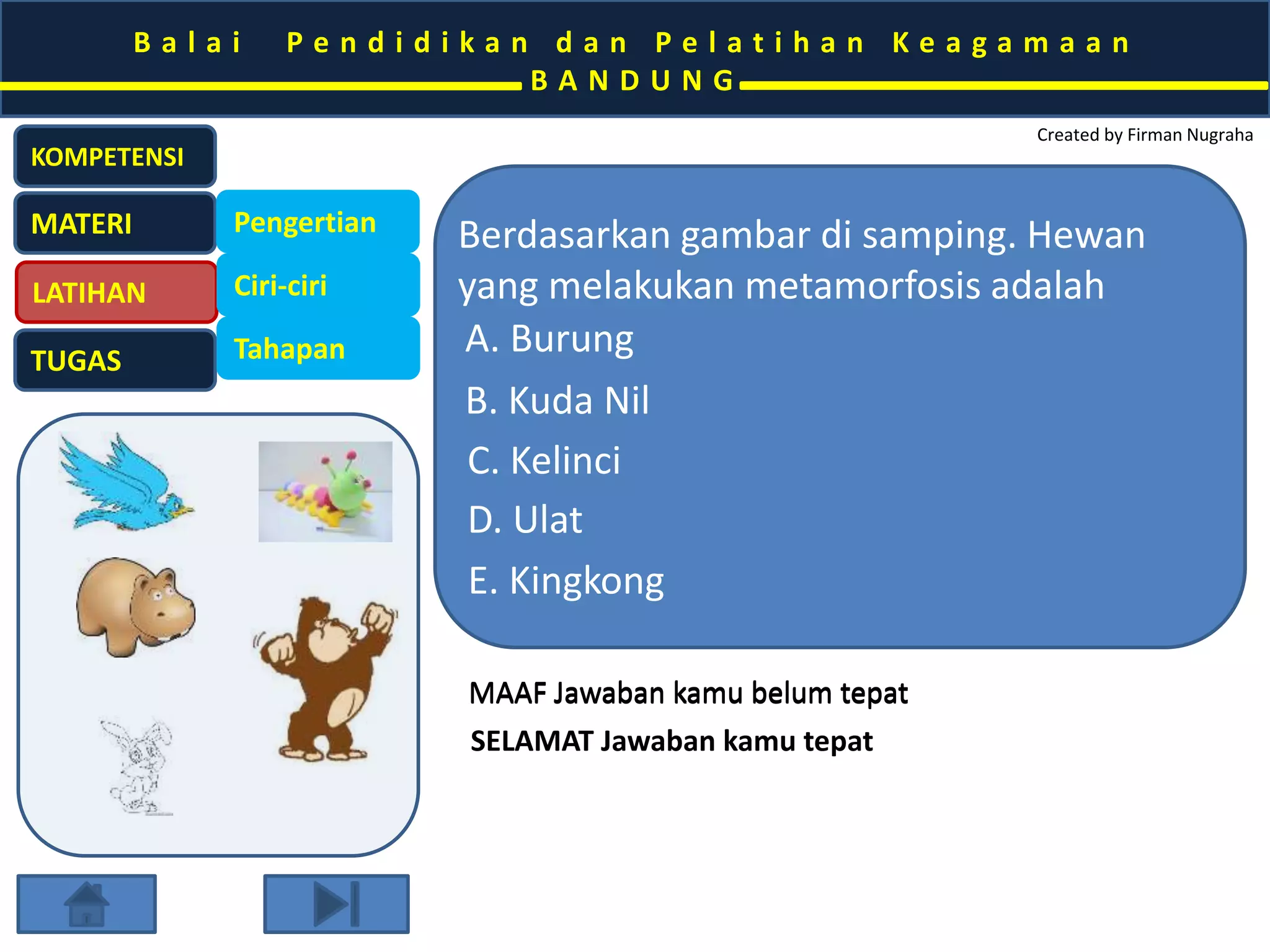 B a l a i P e n d i d i k a n d a n P e l a t i h a n K e a g a m a a n 
B A N D U N G 
Created by Firman Nugraha 
KOMPETENSI 
MATERI 
LATIHAN 
TUGAS 
Pengertian 
Ciri-ciri 
Tahapan 
Berdasarkan gambar di samping. Hewan 
yang melakukan metamorfosis adalah 
A. Burung 
B. Kuda Nil 
C. Kelinci 
D. Nyamuk 
E. Kingkong 
MAAF Jawaban kamu belum tepat 
SELAMAT Jawaban kamu tepat 
 