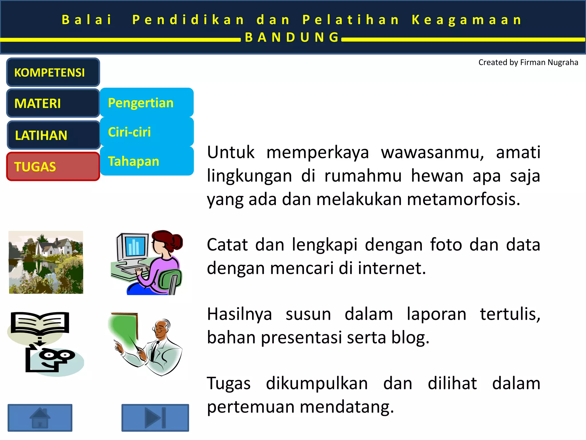 B a l a i P e n d i d i k a n d a n P e l a t i h a n K e a g a m a a n 
B A N D U N G 
Created by Firman Nugraha 
KOMPETENSI 
MATERI 
LATIHAN 
TUGAS 
Pengertian 
Ciri-ciri 
Tahapan Untuk memperkaya wawasanmu, amati 
lingkungan di rumahmu hewan apa saja 
yang ada dan melakukan metamorfosis. 
Amati, catat dan lengkapi dengan foto 
dan data dengan mencari di internet. 
Hasilnya susun dalam laporan tertulis, 
bahan presentasi serta blog. 
Tugas dikumpulkan dan dilihat dalam 
pertemuan mendatang. 
 