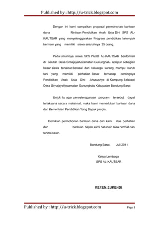 Published by : http://u-trick.blogspot.com
Dengan ini kami sampaikan proposal permohonan bantuan
dana Rintisan Pendidikan Anak Usia Dini SPS AL-
KAUTSAR yang menyelenggarakan Program pendidikan kelompok
bermain yang memiliki siswa seluruhnya 25 orang.
Pada umumnya siswa SPS PAUD AL-KAUTSAR berdomisili
di sekitar Desa SirnajayaKecamatan Gununghalu. Adapun sebagian
besar siswa tersebut Berasal dari keluarga kurang mampu buruh
tani yang memiliki perhatian Besar terhadap pentingnya
Pendidikan Anak Usia Dini ,khususnya di Kampung Selakopi
Desa SirnajayaKecamatan Gununghalu Kabupaten Bandung Barat
Untuk itu agar penyelenggaraan program tersebut dapat
terlaksana secara maksimal, maka kami memerlukan bantuan dana
dari Kementrian Pendidikan Yang Bapak pimpin.
Demikian permohonan bantuan dana dari kami , atas perhatian
dan bantuan bapak,kami haturkan rasa hormat dan
terima kasih.
Bandung Barat, Juli 2011
Ketua Lembaga
SPS AL-KAUTSAR
PEPEN SUPENDI
Published by : http://u-trick.blogspot.com Page 3
 