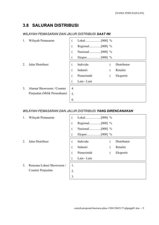 [NAMA PERUSAHAAN]



3.8 SALURAN DISTRIBUSI
WILAYAH PEMASARAN DAN JALUR DISTRIBUSI SAAT INI

1.   Wilayah Pemasaran              (      Lokal...................[000] %
                                    (      Regional..............[000] %
                                    (      Nasional..............[000] %
                                    (      Ekspor.................[000] %

2.   Jalur Distribusi               (      Individu                    (     Distributor
                                    (      Industri                    (     Retailer
                                    (      Pemerintah                  (     Eksportir
                                    (      Lain - Lain

3.   Alamat Showroom / Counter      4.
     Penjualan (Milik Perusahaan)   5.
                                    6.


WILAYAH PEMASARAN DAN JALUR DISTRIBUSI YANG DIRENCANAKAN

1.   Wilayah Pemasaran              (      Lokal...................[000] %
                                    (      Regional..............[000] %
                                    (      Nasional..............[000] %
                                    (      Ekspor.................[000] %

2.   Jalur Distribusi               (      Individu                    (     Distributor
                                    (      Industri                    (     Retailer
                                    (      Pemerintah                  (     Eksportir
                                    (      Lain - Lain

3.   Rencana Lokasi Showroom /      1.
     Counter Penjualan              2.
                                    3.




                                         contoh-proposal-business-plan-130413042137-phpapp01.doc − 9
 