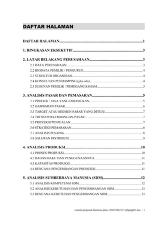 DAFTAR HALAMAN

DAFTAR HALAMAN........................................................................................1

1. RINGKASAN EKSEKUTIF..........................................................................3

2. LATAR BELAKANG PERUSAHAAN........................................................3
      2.1 DATA PERUSAHAAN...............................................................................................3
      2.2 BIODATA PEMILIK / PENGURUS..........................................................................4
      2.3 STRUKTUR ORGANISASI.......................................................................................4
      2.4 KONSULTAN PENDAMPING (jika ada)..................................................................4
      2.5 SUSUNAN PEMILIK / PEMEGANG SAHAM.........................................................5

3. ANALISIS PASAR DAN PEMASARAN......................................................5
      3.1 PRODUK / JASA YANG DIHASILKAN..................................................................5
      3.2 GAMBARAN PASAR................................................................................................6
      3.3 TARGET ATAU SEGMEN PASAR YANG DITUJU...............................................7
      3.4 TREND PERKEMBANGAN PASAR........................................................................7
      3.5 PROYEKSI PENJUALAN..........................................................................................7
      3.6 STRATEGI PEMASARAN.........................................................................................8
      3.7 ANALISIS PESAING.................................................................................................8
      3.8 SALURAN DISTRIBUSI............................................................................................9

4. ANALISIS PRODUKSI................................................................................10
      4.1 PROSES PRODUKSI................................................................................................10
      4.2 BAHAN BAKU DAN PENGGUNAANNYA..........................................................11
      4.3 KAPASITAS PRODUKSI.........................................................................................11
      4.4 RENCANA PENGEMBANGAN PRODUKSI.........................................................11

5. ANALISIS SUMBERDAYA MANUSIA (SDM)........................................12
      5.1 ANALISIS KOMPETENSI SDM.............................................................................12
      5.2 ANALISIS KEBUTUHAN DAN PENGEMBANGAN SDM..................................13
      5.3 RENCANA KEBUTUHAN PENGEMBANGAN SDM..........................................13



                                                   contoh-proposal-business-plan-130413042137-phpapp01.doc − 1
 