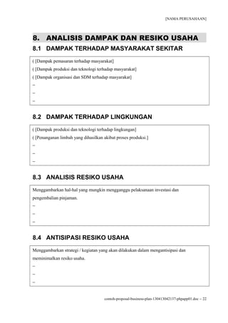 [NAMA PERUSAHAAN]




8. ANALISIS DAMPAK DAN RESIKO USAHA
8.1 DAMPAK TERHADAP MASYARAKAT SEKITAR
( [Dampak pemasaran terhadap masyarakat]
( [Dampak produksi dan teknologi terhadap masyarakat]
( [Dampak organisasi dan SDM terhadap masyarakat]
−
−
−


8.2 DAMPAK TERHADAP LINGKUNGAN
( [Dampak produksi dan teknologi terhadap lingkungan]
( [Penanganan limbah yang dihasilkan akibat proses produksi.]
−
−
−


8.3 ANALISIS RESIKO USAHA
Menggambarkan hal-hal yang mungkin mengganggu pelaksanaan investasi dan
pengembalian pinjaman.
−
−
−


8.4 ANTISIPASI RESIKO USAHA
Menggambarkan strategi / kegiatan yang akan dilakukan dalam mengantisipasi dan
meminimalkan resiko usaha.
−
−
−


                                     contoh-proposal-business-plan-130413042137-phpapp01.doc − 22
 