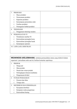 [NAMA PERUSAHAAN]



7.   PRODUKSI
     ( Biaya produksi
     ( Perencanaan produksi
     ( Kapasitas produksi
     ( Kemampuan pemenuhan order
     ( Fasilitas produksi
     ( Penanganan limbah produksi
8.   TEKNOLOGI
     ( Penggunaan teknologi modern
9.   PEMANFAATAN TI
     ( Pemahaman manfaat TI
     ( Ketersediaan perangkat keras
     ( Ketersediaan perangkat lunak
     ( Kemampuan operator
10. LAIN-LAIN, SEBUTKAN:




WEAKNESS (KELEMAHAN) : sebutkan permasalahan utama yang timbul di dalam
organisasi / perusahaan anda saat ini, berikan komentar seperlunya.

1.   PRODUK
     ( Harga jual
     ( Mutu produk
     ( Desain dan variasi produk
     ( Perlengkapan (feature) tambahan
     ( Pengemasan & label
2.   FUNGSI PEMASARAN
     ( Promosi dan iklan
     ( Tenaga sales
3.   DISTRIBUSI DAN PERSEDIAAN
     ( Kecepatan distribusi
     ( Ketepatan waktu pengiriman
     ( Ketersediaan barang




                                      contoh-proposal-business-plan-130413042137-phpapp01.doc − 25
 