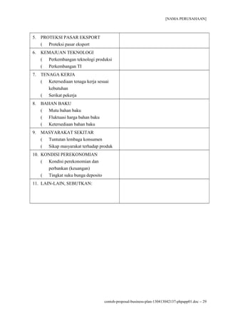 [NAMA PERUSAHAAN]



5.   PROTEKSI PASAR EKSPORT
     ( Proteksi pasar eksport
6.   KEMAJUAN TEKNOLOGI
     ( Perkembangan teknologi produksi
     ( Perkembangan TI
7.   TENAGA KERJA
     ( Ketersediaan tenaga kerja sesuai
        kebutuhan
     ( Serikat pekerja
8.   BAHAN BAKU
     ( Mutu bahan baku
     ( Fluktuasi harga bahan baku
     ( Ketersediaan bahan baku
9.   MASYARAKAT SEKITAR
     ( Tuntutan lembaga konsumen
     ( Sikap masyarakat terhadap produk
10. KONDISI PEREKONOMIAN
    ( Kondisi perekonomian dan
      perbankan (keuangan)
    ( Tingkat suku bunga deposito
11. LAIN-LAIN, SEBUTKAN:




                                    contoh-proposal-business-plan-130413042137-phpapp01.doc − 29
 