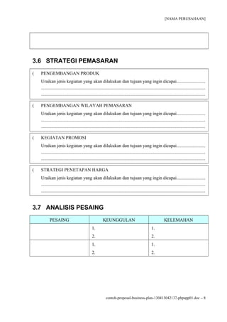 [NAMA PERUSAHAAN]




3.6 STRATEGI PEMASARAN
(   PENGEMBANGAN PRODUK
    Uraikan jenis kegiatan yang akan dilakukan dan tujuan yang ingin dicapai.........................
    ...............................................................................................................................................
    ...............................................................................................................................................

(   PENGEMBANGAN WILAYAH PEMASARAN
    Uraikan jenis kegiatan yang akan dilakukan dan tujuan yang ingin dicapai.........................
    ...............................................................................................................................................
    ...............................................................................................................................................

(   KEGIATAN PROMOSI
    Uraikan jenis kegiatan yang akan dilakukan dan tujuan yang ingin dicapai.........................
    ...............................................................................................................................................
    ...............................................................................................................................................

(   STRATEGI PENETAPAN HARGA
    Uraikan jenis kegiatan yang akan dilakukan dan tujuan yang ingin dicapai.........................
    ...............................................................................................................................................
    ...............................................................................................................................................


3.7 ANALISIS PESAING
           PESAING                                       KEUNGGULAN                                            KELEMAHAN
                                                1.                                                  1.
                                                2.                                                  2.
                                                1.                                                  1.
                                                2.                                                  2.




                                                            contoh-proposal-business-plan-130413042137-phpapp01.doc − 8
 